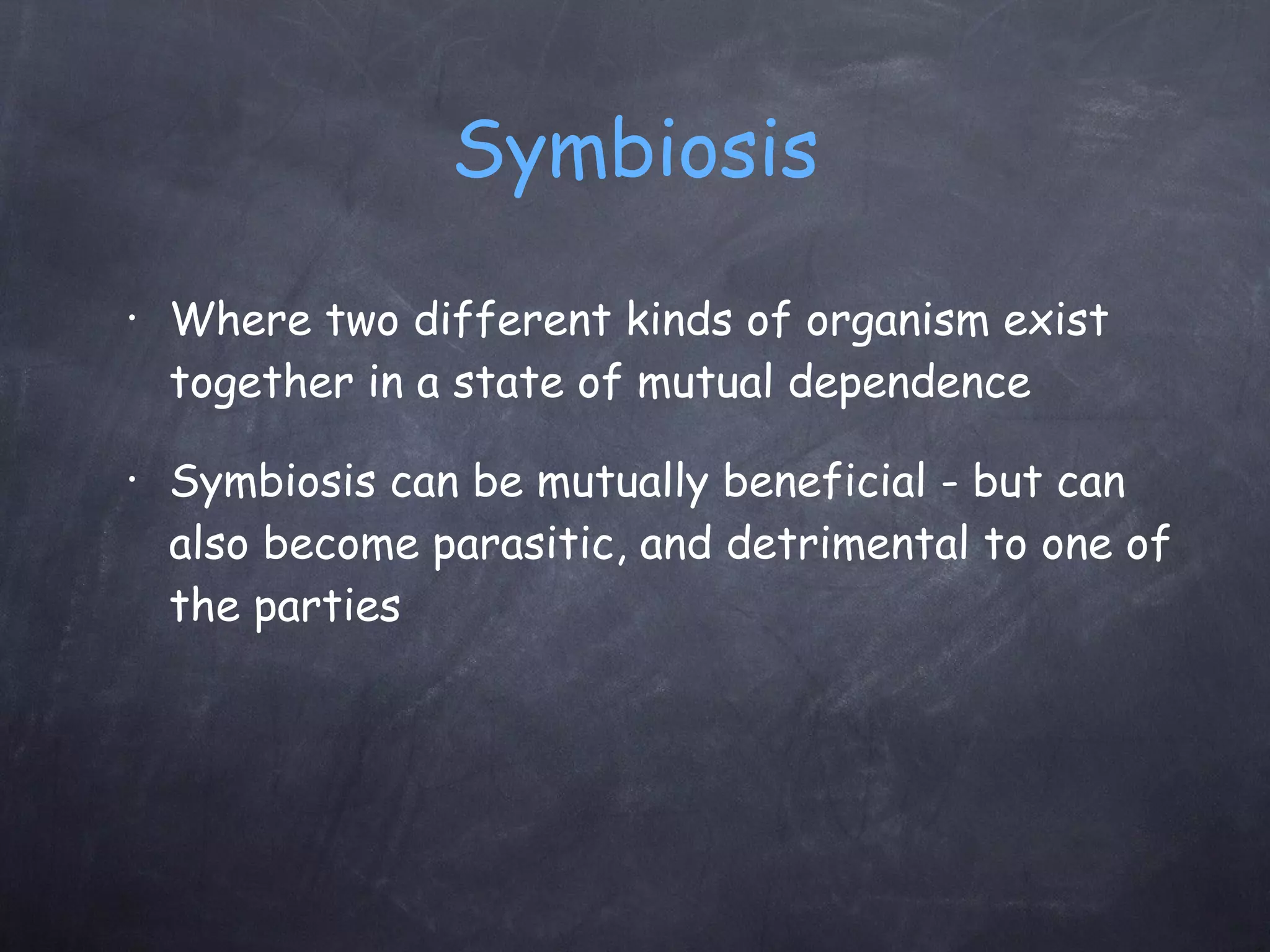 Symbiosis Where two different kinds of organism exist together in a state of mutual dependence Symbiosis can be mutually beneficial - but can also become parasitic, and detrimental to one of the parties 
