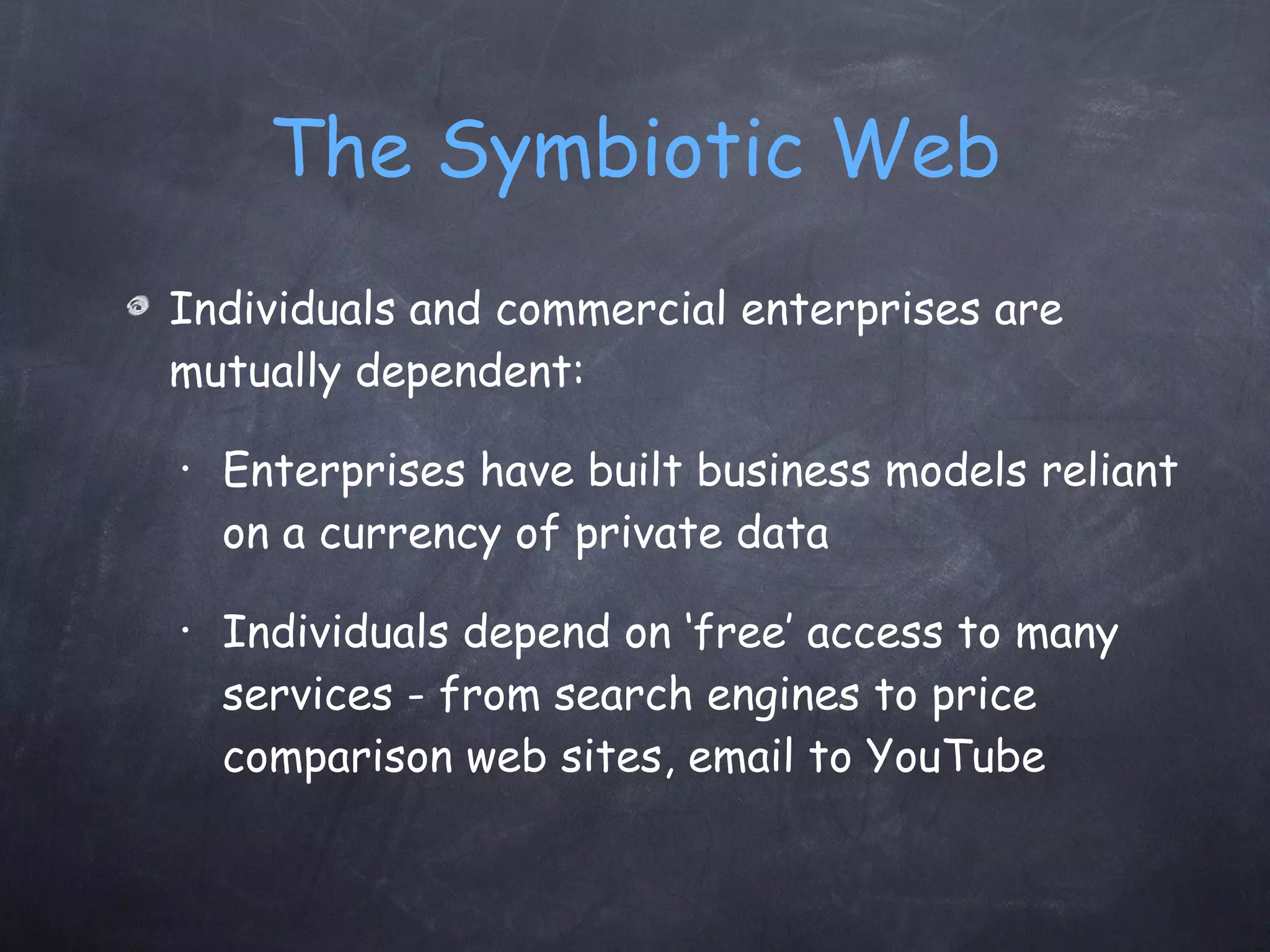 The Symbiotic Web Individuals and commercial enterprises are mutually dependent: Enterprises have built business models reliant on a currency of private data Individuals depend on ‘free’ access to many services - from search engines to price comparison web sites, email to YouTube 