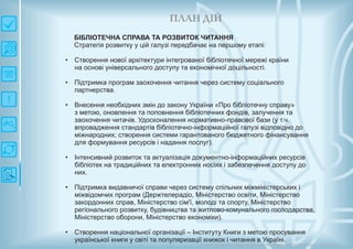 П ЛАН ДІЙ
Довгострокова стратегія розвитку українськоїкультури Київ 2015
БІБЛІОТЕЧНА СПРАВА ТА РОЗВИТОК ЧИТАННЯ
Стратегія розвитку у цій галузі передбачає на першому етапі:
Створення нової архітектури інтегрованої бібліотечної мережі країни
на основі універсального доступу та економічної доцільності.
Підтримка програм заохочення читання через систему соціального
партнерства.
Внесення необхідних змін до закону України «Про бібліотечну справу»
з метою, оновлення та поповнення бібліотечних фондів, залучення та
заохочення читачів. Удосконалення нормативно-правової бази (у т.ч.
впровадження стандартів бібліотечно-інформаційної галузі відповідно до
міжнародних; створення системи гарантованого бюджетного фінансування
для формування ресурсів і надання послуг).
Інтенсивний розвиток та актуалізація документно-інформаційних ресурсів
бібліотек на традиційних та електронних носіях і забезпечення доступу до
них.
Підтримка видавничої справи через систему спільних міжміністерських і
міжвідомчих програм (Держтелерадіо, Міністерство освіти, Міністерство
закордонних справ, Міністерство сім'ї, молоді та спорту, Міністерство
регіонального розвитку, будівництва та житлово-комунального господарства,
Міністерство оборони, Міністерство економіки).
Створення національної організації – Інституту Книги з метою просування
української книги у світі та популяризації книжок і читання в Україні.
•
•
•
•
•
•
 