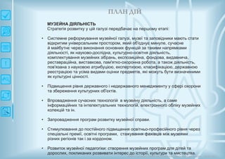 П ЛАН ДІЙ
Довгострокова стратегія розвитку українськоїкультури Київ 2015
МУЗЕЙНА ДІЯЛЬНІСТЬ
Стратегія розвитку у цій галузі передбачає на першому етапі:
• Системне реформування музейної галузі, музеї та заповідники мають стати
відкритим універсальним простором, який об'єднує минуле, сучасне
й майбутнє через виконання основних функцій за такими напрямками
діяльності, як науково-дослідна, культурно-освітня діяльність,
комплектування музейних зібрань, експозиційна, фондова, видавнича,
реставраційна, виставкова, пам'ятко-охоронна робота, а також діяльність,
пов'язана з науковою атрибуцією, експертизою, класифікацією, державною
реєстрацією та усіма видами оцінки предметів, які можуть бути визначеними
як культурні цінності.
• Підвищення рівня державного і недержавного менеджменту у сфері охорони
та збереження культурних об'єктів.
• Впровадження сучасних технологій в музейну діяльність, а саме
інформаційних та інтелектуальних технологій, електронного обліку музейних
колекцій та ін.
• Запровадження програм розвитку музейної справи.
• Стимулювання до постійного підвищення освітньо-професійного рівня через
спеціальні премії, освітні програми, стажування фахівців між музеями
різних регіонів так і за кордоном.
• Розвиток музейної педагогіки: створення музейних програм для дітей та
дорослих, покликаних розвивати інтерес до історії, культури та мистецтва.
 