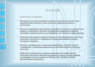 П ЛАН ДІЙ
Довгострокова стратегія розвитку українськоїкультури Київ 2015
КУЛЬТУРНА СПАДЩИНА
• Визначення культури як базового елементу національної пам'яті через
переосмислення значення і ролі культурної спадщини в розвитку
суспільства.
• Доступ до інформації через розкриття архівів, які стосуються національного
розвитку, національної культури. Оцифрування архівів для створення
можливості широкого доступу до інформації, що стосується сфери культури.
• Зміцнення міжнародної співпраці України у галузі переміщення, реституції
культурних цінностей та повернення в Україну національної історико-
культурної спадщини.
• Контроль за вивезенням, тимчасовим вивезенням з території України
та ввезенням, тимчасовим ввезенням на територію України культурних
цінностей.
• Забезпечення безоплатної передачі вилучених або конфіскованих
культурних цінностей, обернених відповідно до закону в дохід держави
до державної частини музейного, бібліотечного, архівного фондів
або релігійним організаціям.
 
