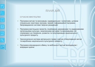 П ЛАН ДІЙ
Довгострокова стратегія розвитку українськоїкультури Київ 2015
СУЧАСНЕ МИСТЕЦТВО
• Підтримка митців та виконавців, індивідуальних і колективів, шляхом
спеціальних грантових програм, премій, інформаційної підтримки.
Запровадження системи творчих резиденцій.
• Підтримка мистецьких проектів, ініційованих державними та недержавними
організаціями культури, незалежними митцями та виконавцями, які
спрямовані на створення, розвиток та популяризацію національного
культурного продукту.
• Удосконалення системи авторського права з метою стимулювання митця
та виробника національного культурного продукту.
• Підтримка міжнародного обміну та мобільності митців за кордоном і
всередині країни.
 
