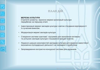 П ЛАН ДІЙ
Довгострокова стратегія розвитку українськоїкультури Київ 2015
МЕРЕЖА КУЛЬТУРИ
Стратегія розвитку відносно мережі організацій культури
передбачає на першому етапі:
• Інвентаризація мережі закладів культури з метою з'ясування відповідності
їх сучасним вимогам.
• Модернізація мережі закладів культури.
• Створення системи грантової підтримки для заохочення активних
та успішних закладів культури і поширення кращих практик.
• Надання ширших можливостей закладам культури для ведення самостійної
економічно-господарської діяльності не пов'язаної з прибутком.
• Запровадження контрактно-конкурсної системи для керівників.
 