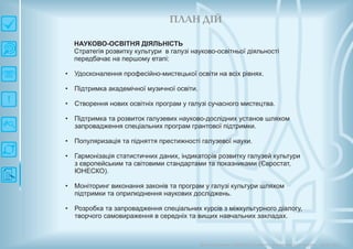 П ЛАН ДІЙ
Довгострокова стратегія розвитку українськоїкультури Київ 2015
НАУКОВО-ОСВІТНЯ ДІЯЛЬНІСТЬ
Стратегія розвитку культури в галузі науково-освітньої діяльності
передбачає на першому етапі:
• Удосконалення професійно-мистецької освіти на всіх рівнях.
• Підтримка академічної музичної освіти.
• Створення нових освітніх програм у галузі сучасного мистецтва.
• Підтримка та розвиток галузевих науково-дослідних установ шляхом
запровадження спеціальних програм грантової підтримки.
• Популяризація та підняття престижності галузевої науки.
• Гармонізація статистичних даних, індикаторів розвитку галузей культури
з європейським та світовими стандартами та показниками (Євростат,
ЮНЕСКО).
• Моніторинг виконання законів та програм у галузі культури шляхом
підтримки та оприлюднення наукових досліджень.
• Розробка та запровадження спеціальних курсів з міжкультурного діалогу,
творчого самовираження в середніх та вищих навчальних закладах.
 