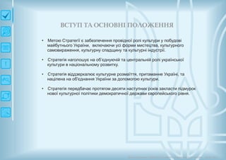 ВСТУП ТА О СН О ВН ІП О ЛО Ж ЕН Н Я
• Метою Стратегії є забезпечення провідної ролі культури у побудові
майбутнього України, включаючи усі форми мистецтва, культурного
самовираження, культурну спадщину та культурні індустрії.
• Стратегія наголошує на об’єднуючій та центральній ролі української
культури в національному розвитку.
• Стратегія віддзеркалює культурне розмаїття, притаманне Україні, та
націлена на об'єднання України за допомогою культури.
• Стратегія передбачає протягом десяти наступних років закласти підмурок
нової культурної політики демократичної держави європейського рівня.
Довгострокова стратегія розвитку українськоїкультури Київ 2015
 