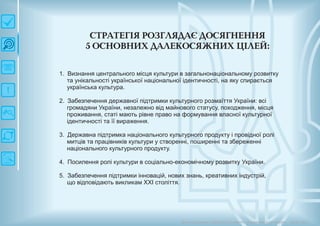 СТРАТЕГІЯ РО ЗГЛЯДАЄ ДО СЯГН ЕН Н Я
5 О СН О ВН И Х ДАЛЕКО СЯЖ Н И Х Ц ІЛЕЙ :
1. Визнання центрального місця культури в загальнонаціональному розвитку
та унікальності української національної ідентичності, на яку спирається
українська культура.
2. Забезпечення державної підтримки культурного розмаїття України: всі
громадяни України, незалежно від майнового статусу, походження, місця
проживання, статі мають рівне право на формування власної культурної
ідентичності та її вираження.
3. Державна підтримка національного культурного продукту і провідної ролі
митців та працівників культури у створенні, поширенні та збереженні
національного культурного продукту.
4. Посилення ролі культури в соціально-економічному розвитку України.
5. Забезпечення підтримки інновацій, нових знань, креативних індустрій,
що відповідають викликам ХХІ століття.
Довгострокова стратегія розвитку українськоїкультури Київ 2015
 