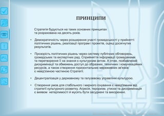 П РИ Н Ц И П И
Стратегія будується на таких основних принципах
та розрахована на десять років.
• Демократичність через розширення участі громадськості у прийнятті
політичних рішень, реалізації програм і проектів, оцінці досягнутих
результатів.
Прозорість політичних рішень через систему публічних обговорень,
громадських та експертних рад. Сприйняття інформації громадянами
та перетворення її на знання є культурним актом. А отже, позбавлений
дискримінації та обмежень доступ до образних, технічних і комунікаційних
ресурсів, а також створення горизонтальних мереживних зв'язків
є невід'ємною частиною Стратегії.
Децентралізація у державному та галузевому управлінні культурою.
Cтворення умов для стабільного і мирного існування є невід'ємним від
стратегії культурного розвитку. Агресія, тероризм, утиски та дискримінація
є виявом нетерпимості й мусять бути засуджені та викоренені.
•
•
•
Довгострокова стратегія розвитку українськоїкультури Київ 2015
 