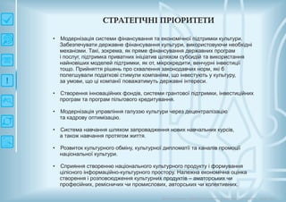СТРАТЕГІЧН ІП РІО РИ ТЕТИ
Довгострокова стратегія розвитку українськоїкультури Київ 2015
• Модернізація системи фінансування та економічної підтримки культури.
Забезпечувати державне фінансування культури, використовуючи необхідні
механізми. Такі, зокрема, як пряме фінансування державних програм
і послуг, підтримка приватних ініціатив шляхом субсидій та використання
найновіших моделей підтримки, як от, мікрокредити, венчурні інвестиції
тощо. Прийняття рішень про схвалення законодавчих норм, які б
полегшували податкові стимули компаніям, що інвестують у культуру,
за умови, що ці компанії поважатимуть державні інтереси.
Створення інноваційних фондів, системи грантової підтримки, інвестиційних
програм та програм пільгового кредитування.
Модернізація управління галуззю культури через децентралізацію
та кадрову оптимізацію.
Система навчання шляхом запровадження нових навчальних курсів,
а також навчання протягом життя.
Розвиток культурного обміну, культурної дипломатії та каналів промоції
національної культури.
Сприяння створенню національного культурного продукту і формування
цілісного інформаційно-культурного простору. Належна економічна оцінка
створення і розповсюдження культурних продуктів – аматорських чи
професійних, ремісничих чи промислових, авторських чи колективних.
•
•
•
•
•
 