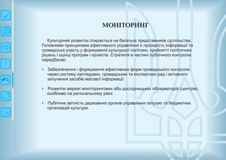 М О Н ІТО РИ Н Г
Довгострокова стратегія розвитку українськоїкультури Київ 2015
Культурний розвиток спирається на багатьох представників суспільства.
Головними принципами ефективного управління є прозорість інформації та
громадська участь у формуванні культурної політики, прийнятті політичних
рішень і оцінці програм і проектів. Стратегія в частині публічного контролю
передбачає:
Забезпечення і формування ефективних форм громадського контролю
через систему наглядових, громадських та експертних рад і активного
залучення засобів масової інформації.
Розвиток мережі моніторингових або дослідницьких обсерваторій (центрів),
особливо на регіональному рівні.
Публічна звітність державних органів управління галуззю та бюджетних
організацій культури.
•
•
•
 