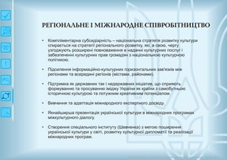 РЕГІО Н АЛЬН Е ІМ ІЖ Н АРО ДН Е СП ІВРО БІТН И Ц ТВО
Довгострокова стратегія розвитку українськоїкультури Київ 2015
•
•
•
•
•
•
Компліментарна субсидіарність – національна стратегія розвитку культури
спирається на стратегії регіонального розвитку, які, в свою, чергу
узгоджують розширені повноваження в наданні культурних послуг і
забезпеченні культурних прав громадян з національною культурною
політикою.
Підсилення інформаційно-культурних горизонтальних зав'язків між
регіонами та всередині регіонів (містами, районами).
Підтримка як державних так і недержавних ініціатив, що сприяють
формуванню та просуванню іміджу України як країни з самобутньою
історичною культурою та потужним креативним потенціалом.
Вивчення та адаптація міжнародного експертного досвіду.
Якнайширша презентація української культури в міжнародних програмах
міжкультурного діалогу.
Створення спеціального інституту (Шевченка) з метою поширення
української культури у світі, розвитку культурної дипломатії та реалізації
міжнародних програм.
 