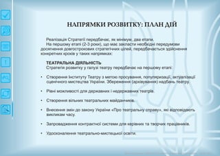 Н АП РЯМ КИ РО ЗВИ ТКУ: П ЛАН ДІЙ
Довгострокова стратегія розвитку українськоїкультури Київ 2015
Реалізація Стратегії передбачає, як мінімум, два етапи.
На першому етапі (2-3 роки), що має закласти необхідні передумови
досягнення довгострокових стратегічних цілей, передбачається здійснення
конкретних кроків у таких напрямках:
ТЕАТРАЛЬНА ДІЯЛЬНІСТЬ
Стратегія розвитку у галузі театру передбачає на першому етапі:
Створення Інституту Театру з метою просування, популяризації, актуалізації
сценічного мистецтва України. Збереження (архівування) надбань театру.
Рівні можливості для державних і недержавних театрів.
Створення вільних театральних майданчиків.
Внесення змін до закону України «Про театральну справу», які відповідають
викликам часу.
Запровадження контрактної системи для керівних та творчих працівників.
Удосконалення театрально-мистецької освіти.
•
•
•
•
•
•
 