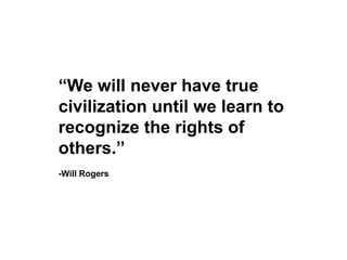 “We will never have true civilization until we learn to recognize the rights of others.”-Will Rogers