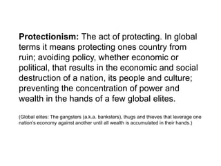 Protectionism: The act of protecting. In global terms it means protecting ones country from ruin; avoiding policy, whether economic or political, that results in the economic and social destruction of a nation, its people and culture; preventing the concentration of power and wealth in the hands of a few global elites. (Global elites: The gangsters (a.k.a. banksters), thugs and thieves that leverage one nation’s economy against another until all wealth is accumulated in their hands.) 