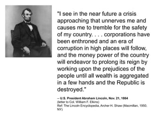 "I see in the near future a crisis approaching that unnerves me and causes me to tremble for the safety of my country. . . . corporations have been enthroned and an era of corruption in high places will follow, and the money power of the country will endeavor to prolong its reign by working upon the prejudices of the people until all wealth is aggregated in a few hands and the Republic is destroyed." -- U.S. President Abraham Lincoln, Nov. 21, 1864 (letter to Col. William F. Elkins) Ref: The Lincoln Encyclopedia, Archer H. Shaw (Macmillan, 1950, NY) 