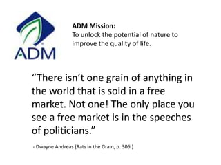 ADM Mission:To unlock the potential of nature to improve the quality of life. “There isn’t one grain of anything in the world that is sold in a free market. Not one! The only place you see a free market is in the speeches of politicians.”   - Dwayne Andreas (Rats in the Grain, p. 306.)