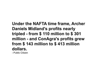 Under the NAFTA time frame, Archer Daniels Midland's profits nearly tripled - from $ 110 million to $ 301 million - and ConAgra's profits grew from $ 143 million to $ 413 million dollars. - Public Citizen 