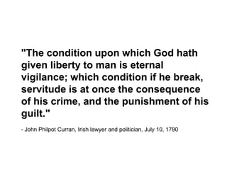 "The condition upon which God hath given liberty to man is eternal vigilance; which condition if he break, servitude is at once the consequence of his crime, and the punishment of his guilt." - John Philpot Curran, Irish lawyer and politician, July 10, 1790