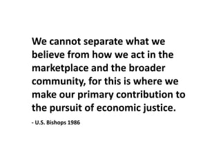 We cannot separate what we believe from how we act in the marketplace and the broader community, for this is where we make our primary contribution to the pursuit of economic justice.- U.S. Bishops 1986 