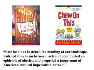 The Dark Side of the All American Meal  “Fast food has hastened the mauling of our landscape, widened the chasm between rich and poor, fueled an epidemic of obesity, and propelled a juggernaut of American cultural imperialism abroad.”