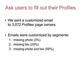 Ask users to fill out their Profiles
• We sent a customized email
to 3,072 Profiles page owners
• Emails were customized by segments:
1. missing photo (3%)
2. missing bio (20%)
3. missing photo and bio (59%)
 