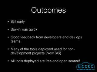 Outcomes
• Still early
• Buy-in was quick
• Good feedback from developers and dev ops
teams
• Many of the tools deployed used for non-
development projects (New SIS)
• All tools deployed are free and open source!
 