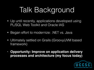 Talk Background
• Up until recently, applications developed using
PL/SQL Web Toolkit and Oracle IAS
• Began effort to modernize: .NET vs. Java
• Ultimately settled on Grails (Groovy/JVM based
framework)
• Opportunity: Improve on application delivery
processes and architecture (my focus today)
 