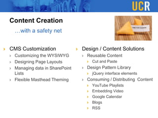 Content Creation
CMS Customization
Customizing the WYSIWYG
Designing Page Layouts
Managing data in SharePoint
Lists
Flexible Masthead Theming
Design / Content Solutions
Reusable Content
Cut and Paste
Design Pattern Library
jQuery interface elements
Consuming / Distributing Content
YouTube Playlists
Embedding Video
Google Calendar
Blogs
RSS
…with a safety net
 