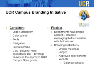UCR Campus Branding Initiative
Consistent:
Logo / Monogram
Color palette
Fonts
Navigation
Layout chrome
CSS –powerful huge
consistency tool - leverage
heavily on the approved UCR
Campus Style guides
Flexible
Departments have unique
content – establish
messaging that’s consistent
with their mission.
Branding Distinctions:
Unique masthead
images
Approved color scheme
variants
Color stylesheets
 