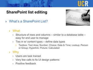SharePoint list editing
What’s a SharePoint List?
What
Structure of rows and columns – similar to a database table –
easy for end user to manage
Ties in w/ content types – define data types
Textbox; Text Area; Number; Choice; Date & Time; Lookup; Person
or Group; Hyperlink; Picture; Calculated
Why
Users are task trained
Very few calls to fix UI design patterns
Positive feedback
 