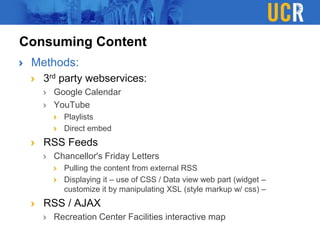 Consuming Content
Methods:
3rd party webservices:
Google Calendar
YouTube
Playlists
Direct embed
RSS Feeds
Chancellor's Friday Letters
Pulling the content from external RSS
Displaying it – use of CSS / Data view web part (widget –
customize it by manipulating XSL (style markup w/ css) –
RSS / AJAX
Recreation Center Facilities interactive map
 