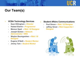 Our Team(s)
VCSA Technology Services
Sean Dillingham – Director
Hadeel Elamin – Programmer
Mansur Syed – Web / UI Designer
Joseph Sexton – Network
Administrator / DBA
Waylon Baumgardner – Web / UI
Designer
Eugene O’Neill – Student Worker
Jimmy Tam – Student Worker
Student Affairs Communications
Paul Simon – Web / UI Designer
Jeffrey Girod – Web Copywriter /
Designer
 