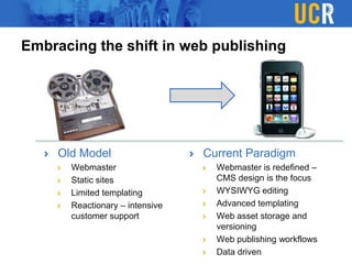 Embracing the shift in web publishing
Old Model
Webmaster
Static sites
Limited templating
Reactionary – intensive
customer support
Current Paradigm
Webmaster is redefined –
CMS design is the focus
WYSIWYG editing
Advanced templating
Web asset storage and
versioning
Web publishing workflows
Data driven
 