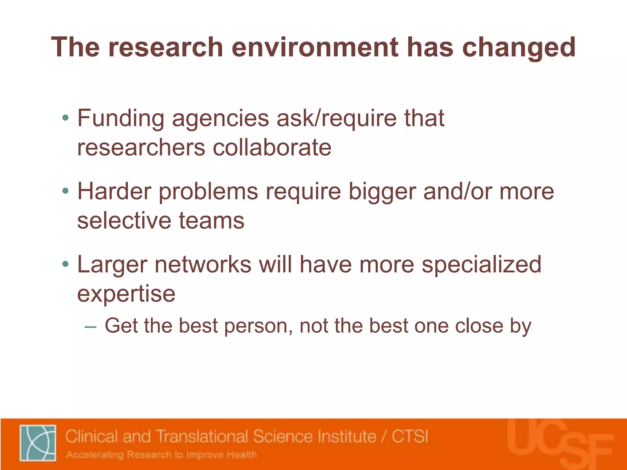 The research environment has changed 
• Funding agencies ask/require that 
researchers collaborate 
• Harder problems require bigger and/or more 
selective teams 
• Larger networks will have more specialized 
expertise 
– Get the best person, not the best one close by 
 