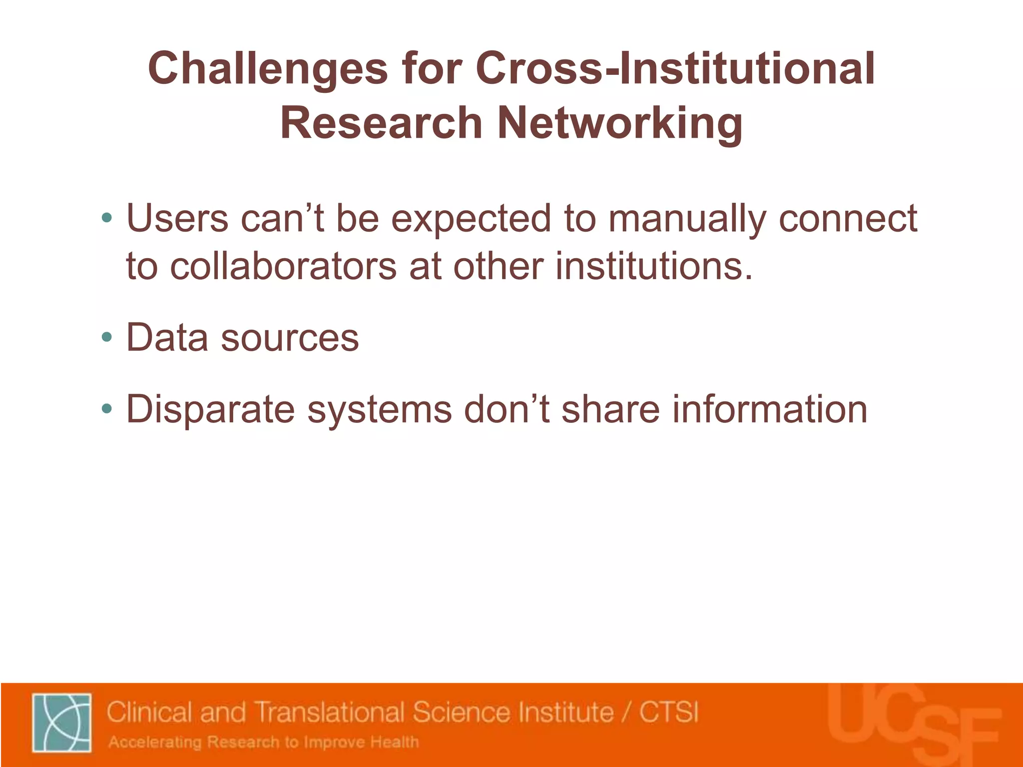 Challenges for Cross-Institutional 
Research Networking 
• Users can’t be expected to manually connect 
to collaborators at other institutions. 
• Data sources 
• Disparate systems don’t share information 
 