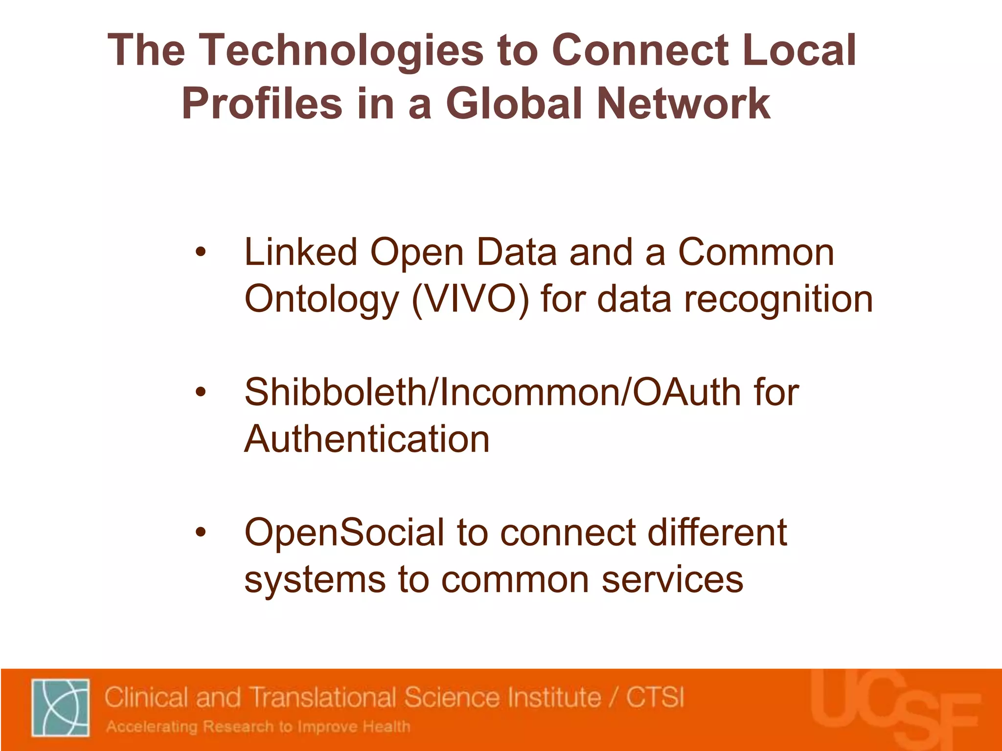 The Technologies to Connect Local 
Profiles in a Global Network 
• Linked Open Data and a Common 
Ontology (VIVO) for data recognition 
• Shibboleth/Incommon/OAuth for 
Authentication 
• OpenSocial to connect different 
systems to common services 
 