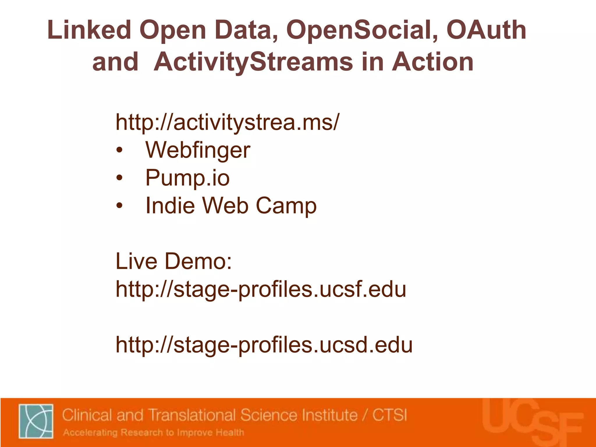 Linked Open Data, OpenSocial, OAuth 
and ActivityStreams in Action 
http://activitystrea.ms/ 
• Webfinger 
• Pump.io 
• Indie Web Camp 
Live Demo: 
http://stage-profiles.ucsf.edu 
http://stage-profiles.ucsd.edu 
 