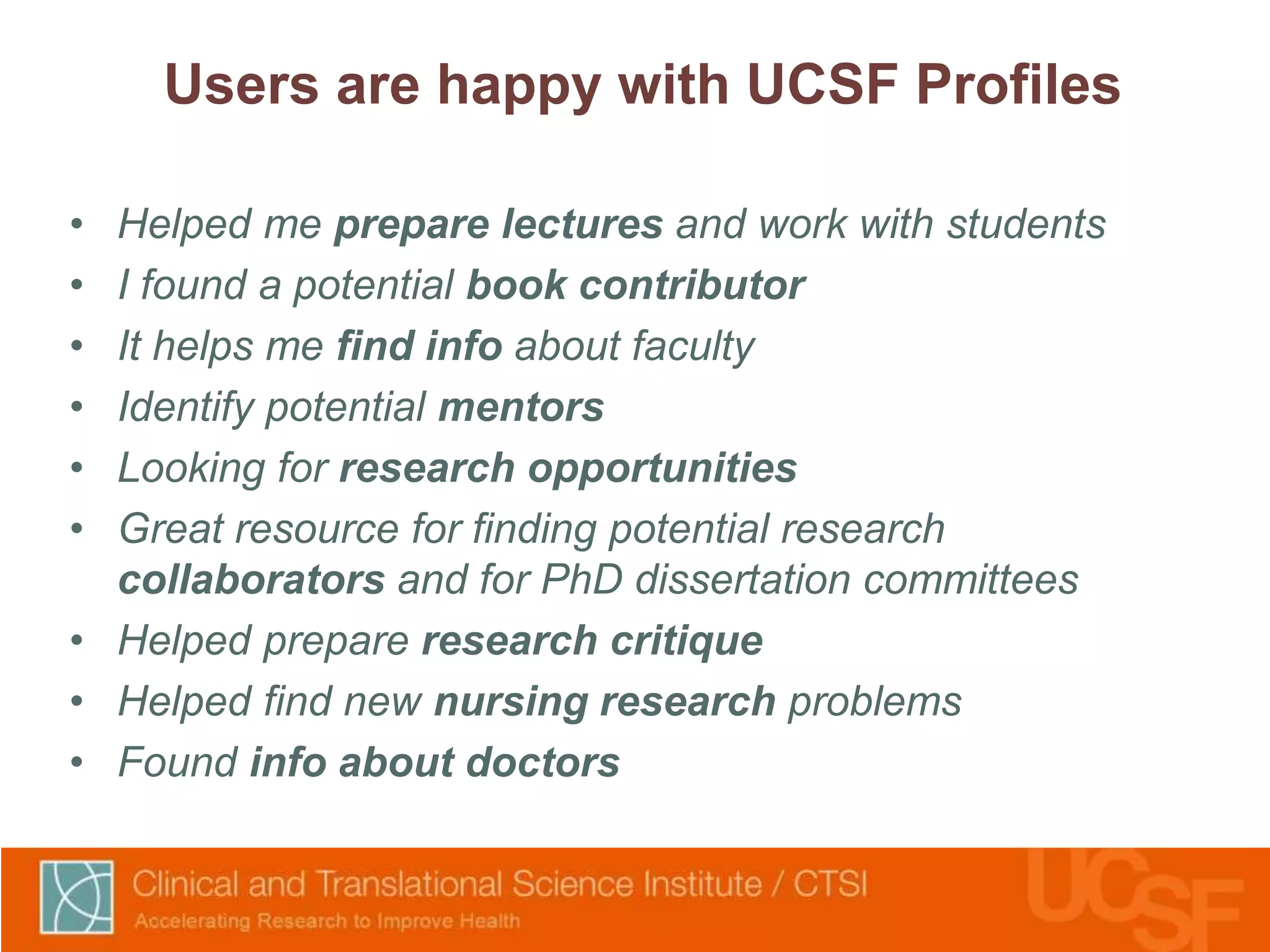 Users are happy with UCSF Profiles 
• Helped me prepare lectures and work with students 
• I found a potential book contributor 
• It helps me find info about faculty 
• Identify potential mentors 
• Looking for research opportunities 
• Great resource for finding potential research 
collaborators and for PhD dissertation committees 
• Helped prepare research critique 
• Helped find new nursing research problems 
• Found info about doctors 
 