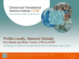 Clinical and Translational 
Science Institute / CTSI 
at the University of California, San Francisco 
Profile Locally, Network Globally 
Eric Meeks and Brian Turner, CTSI at UCSF 
University of California Computing Services Conference, Aug 4, 2014 
 