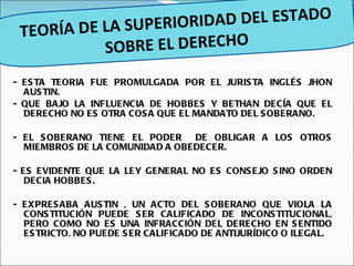 - ESTA TEORIA FUE PROMULGADA POR EL JURISTA INGLÉS JHON AUSTIN. - QUE BAJO LA INFLUENCIA DE HOBBES Y BETHAN DECÍA QUE EL DERECHO NO ES OTRA COSA QUE EL MANDATO DEL SOBERANO. - EL SOBERANO TIENE EL PODER  DE OBLIGAR A LOS OTROS MIEMBROS DE LA COMUNIDAD A OBEDECER. - ES EVIDENTE QUE LA LEY GENERAL NO ES CONSEJO SINO ORDEN DECIA HOBBES. - EXPRESABA AUSTIN , UN ACTO DEL SOBERANO QUE VIOLA LA CONSTITUCIÓN PUEDE SER CALIFICADO DE INCONSTITUCIONAL, PERO COMO NO ES UNA INFRACCIÓN DEL DERECHO EN SENTIDO ESTRICTO, NO PUEDE SER CALIFICADO DE ANTIJURÍDICO O ILEGAL. TEORÍA DE LA SUPERIORIDAD DEL ESTADO SOBRE EL DERECHO 