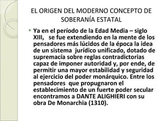 EL ORIGEN DEL MODERNO CONCEPTO DE SOBERANÍA ESTATAL Ya en el período de la Edad Media – siglo XIII,  se fue extendiendo en la mente de los pensadores más lúcidos de la época la idea de un sistema  jurídico unificado, dotado de supremacía sobre reglas contradictorias capaz de imponer autoridad y, por ende, de permitir una mayor estabilidad y seguridad al ejercicio del poder monárquico. Entre los pensadores  que propugnaron el establecimiento de un fuerte poder secular encontramos a DANTE ALIGHIERI con su obra De Monarchia (1310).  