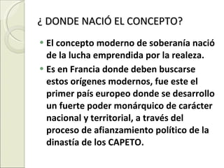 ¿ DONDE NACIÓ EL CONCEPTO? El concepto moderno de soberanía nació de la lucha emprendida por la realeza. Es en Francia donde deben buscarse estos orígenes modernos, fue este el primer país europeo donde se desarrollo un fuerte poder monárquico de carácter nacional y territorial, a través del proceso de afianzamiento político de la dinastía de los CAPETO. 