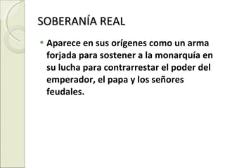 SOBERANÍA REAL  Aparece en sus orígenes como un arma forjada para sostener a la monarquía en su lucha para contrarrestar el poder del emperador, el papa y los señores feudales. 