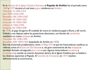 En la  historia de la Iglesia Católica Romana , el  Papado de Aviñón  fue el periodo entre  1309  y  1377  durante el cual siete  papas  residieron en  Aviñón : Clemente V :  1305 – 1314 Juan XXII :  1316 – 1334 Benedicto XII :  1334 – 1342 Clemente VI :  1342 – 1352 Inocencio VI :  1352 – 1362 Urbano V :  1362 – 1370 Gregorio XI :  1370 – 1378 En  1378 , el papa Gregorio XI trasladó de nuevo la residencia papal a Roma y allí murió. Debido a una disputa sobre las posteriores elecciones, una facción de  cardenales  estableció un nuevo  antipapa  en Aviñón: Clemente VII :  1378 – 1394 Benedicto XIII :  1394 – 1423  (expulsado de Aviñón en  1403 ) Éste fue el periodo problemático, entre  1378  y  1417  al que los historiadores católicos se refieren como el « Cisma de Occidente » o, «la gran controversia de los  antipapas » (también llamada «el segundo  gran cisma » por algunos historiadores  seculares  y  protestantes ), cuando se crearon facciones dentro de la Iglesia Católica por su lealtad a los diversos aspirantes al Papado. El  Concilio de Constanza  en  1417  resolvió definitivamente la controversia. 