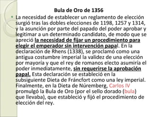 Bula de Oro de 1356 La necesidad de establecer un reglamento de elección surgió tras las dobles elecciones de 1198, 1257 y 1314, y la asunción por parte del papado del poder aprobar y legitimar a un determinado candidato, de modo que se apreció  la necesidad de fijar un procedimiento para elegir el emperador sin intervención papa l. En la declaración de Rhens (1338), se proclamó como una antigua costumbre imperial la validez de una elección por mayoría y que el rey de romanos electo asumiría el poder inmediatamente,  sin requerirse la aprobación papal.  Esta declaración se estableció en la subsiguiente Dieta de Fráncfort como una ley imperial. Finalmente, en la Dieta de Núremberg,  Carlos IV  promulgó la Bula de Oro (por el sello dorado ( bula ) que llevaba), que estableció y fijó el procedimiento de elección del rey. 