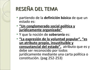RESEÑA DEL TEMA partiendo de la  definición básica  de que un estado es: “ Un conglomerado social política y jurídicamente organizado” Y que la noción de  soberanía  es:  “ La expresión de la voluntad popular”, “es un atributo propio, insustituible y consustancial del estado”,   atributo que es y debe ser reconocido por todos jurídicamente mediante una carta política o constitución. (pag 252-253) 