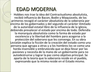 EDAD MODERNA Hobbes nos trae la idea del Contractualismo absolutista, recibió influencia de Bacon, Bodin y Maquiavelo, de los primeros recogió el carácter absolutista de la soberanía por encima de los gobernados y del segundo el carácter ilimitado de la autoridad estatal libre de la influencia de la iglesia, debiendo prevalecer el estado por encima de todo. Defendía la monarquía absolutista como la forma de estado por excelencia y la libertad del hombre para acogerse a la protección del soberano que les convenga. En su obra Leviatán explica la ficción de la creación del estado como una persona que agrupa a otras y a los hombres los ve como una horda insensible y embrutecida que se deja llevar por las pasiones y necesita de la mano de un gobernante para no autodestruirse y lograr la paz como objetivo principal. Se aparta de la teoría que la soberanía reside en el pueblo, expresando que la misma reside en el Estado mismo.  