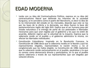 EDAD MODERNA Locke con su idea del Contractualismo Político, expresa en su idea del contractualismo liberal que defiende los intereses de la sociedad burguesa, se le considera como el padre del liberalismo, es decir la idea de la no intervención del estado en los mercados, dejando que este se rija por las leyes de la oferta y la demanda, sus ideas fueron la base del parlamentarismo inglés del siglo XVII. Explica que el ser humano pasa del estado naturaleza a la entrega de parte de sus potestades o libertades necesarias para que sean regidas por el gobierno y los que no estén de acuerdo, deberán regirse por la voluntad de la mayoría. Expresa que la soberanía reside en el pueblo y el gobierno administra la misma, sin afectar las libertades individuales. Constitución Colombiana: Inspirada en la Revolución Francesa, la Constitución de 1986 decía que la soberanía residía en la Nación y que los representantes elegidos, representaban la nación misma y no al conglomerado que los había elegido. La Constitución de 1986 replanteó que la soberanía reside exclusivamente en el pueblo, pasándose a lo que se conoce como democracia directa y participativa, en la que el pueblo ejerce soberanía a través de sus representantes que son elegidos por votación directa. 