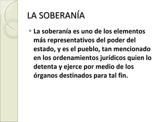 LA SOBERANÍA La soberanía es uno de los elementos más representativos del poder del estado, y es el pueblo, tan mencionado en los ordenamientos jurídicos quien lo detenta y ejerce por medio de los órganos destinados para tal fin. 