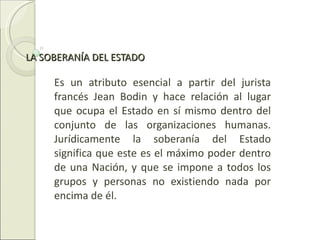 LA SOBERANÍA DEL ESTADO  Es un atributo esencial a partir del jurista francés Jean Bodin y hace relación al lugar que ocupa el Estado en sí mismo dentro del conjunto de las organizaciones humanas. Jurídicamente la soberanía del Estado significa que este es el máximo poder dentro de una Nación, y que se impone a todos los grupos y personas no existiendo nada por encima de él.  