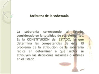 Atributos de la soberanía La soberanía corresponde al Estado, considerado en la totalidad de sus elementos. Es la CONSTITUCIÓN del ESTADO, la que determina las competencias de éste. El problema de la atribución de la soberanía radica en determinar a que sector se atribuyen las decisiones máximas o últimas en el Estado. 
